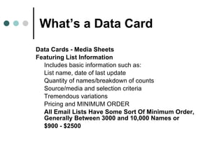 What’s a Data Card Data Cards - Media Sheets Featuring List Information Includes basic information such as: List name, date of last update Quantity of names/breakdown of counts Source/media and selection criteria Tremendous variations  Pricing and MINIMUM ORDER  All Email Lists Have Some Sort Of Minimum Order, Generally Between 3000 and 10,000 Names or $900 - $2500 
