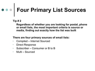 Four Primary List Sources Tip # 2  Regardless of whether you are looking for postal, phone or email lists, the most important criteria is source or media, finding out exactly how the list was built  There are four primary sources of email lists: Compiled – Internet Sourced Direct Response Subscriber – Consumer or B to B Multi – Sourced  