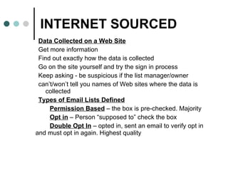 INTERNET SOURCED Data Collected on a Web Site Get more information Find out exactly how the data is collected Go on the site yourself and try the sign in process Keep asking - be suspicious if the list manager/owner  can’t/won’t tell you names of Web sites where the data is collected Types of Email Lists Defined Permission Based  – the box is pre-checked. Majority Opt in  – Person “supposed to” check the box Double Opt In  – opted in, sent an email to verify opt in  and must opt in again. Highest quality 