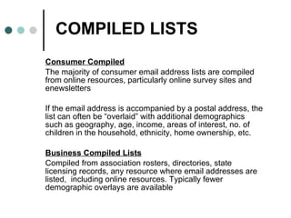 COMPILED LISTS Consumer Compiled The majority of consumer email address lists are compiled from online resources, particularly online survey sites and enewsletters  If the email address is accompanied by a postal address, the list can often be “overlaid” with additional demographics such as geography, age, income, areas of interest, no. of children in the household, ethnicity, home ownership, etc. Business Compiled Lists Compiled from association rosters, directories, state licensing records, any resource where email addresses are listed,  including online resources. Typically fewer demographic overlays are available 