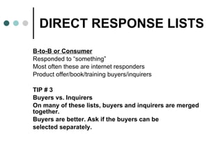 DIRECT RESPONSE LISTS B-to-B or Consumer   Responded to “something” Most often these are internet responders Product offer/book/training buyers/inquirers TIP # 3 Buyers vs. Inquirers On many of these lists, buyers and inquirers are merged together.  Buyers are better. Ask if the buyers can be  selected separately. 