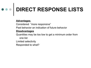 DIRECT RESPONSE LISTS Advantages  Considered  “more responsive”  Past behavior an indication of future behavior Disadvantages Quantities may be too low to get a minimum order from  one list Limited selectivity  Responded to what? 