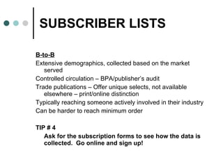 SUBSCRIBER LISTS B-to-B Extensive demographics, collected based on the market served Controlled circulation – BPA/publisher’s audit Trade publications – Offer unique selects, not available elsewhere – print/online distinction Typically reaching someone actively involved in their industry Can be harder to reach minimum order  TIP # 4  Ask for the subscription forms to see how the data is collected.  Go online and sign up!  