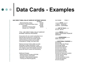 Data Cards - Examples ABC DIRECT EMAIL DIALUP USERS BY INTERNET SERVICE  04/13/2008 PAGE  1 M109037   499,222 Monthly Hotline  +$10/M  ----------- DATE -----------   52,059,615 Total Email Dialup Users  $75/M    11/08/07  UPDATED   Canadian    +$10/M    03/20/08  CONFIRMED   Special Fundraising Rate  $65/M    Counts Thru 11/07/2007  - ------ UNIT OF SALE -------   $12.00 - $20.00     TITLE:  ABC DIRECT EMAIL DIALUP USERS BY  ---------- MEDIA -----------   INTERNET SERVICE PROVIDERS    DIRECT RESPONSE FROM ISP   SERVERS   Consumers who are current subscribers to an    Internet dial-up service for a monthly fee.  -------- ADDRESSING --------   These buyers are from the world's largest  EMAIL DELIVERY   Internet access providers such as AOL,    CompuServe, Prodigy, and other ISPs.  ---- ADDITIONAL CHARGES ----     $10.00 Age   National and local media outlets can take    $10.00 Childs Age Range   advantage of dialup penetration in their    $10.00 Age Range   markets and with the expanded creativity of    $10.00 Ethnic/Ethnicity   rich content to reach this valuable consumer    $10.00 Home Owner   group with they're content and advertising.    $10.00 Income Select     $10.00 Marital Status     $10.00 Phone Number   Additional Charges:    $10.00 One Name per Location   Internet Service Providers @ $10/M   $10.00 Income Range   Purchase History Information   $10.00 Lifestyle   Salutation Personalization @ $5/M   $10.00 Household Income   Tracking and Reporting @ N/C   $10.00 Demographic   $10.00 Canadian 