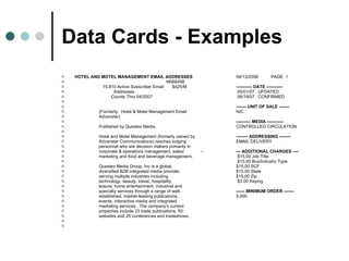 Data Cards - Examples HOTEL AND MOTEL MANAGEMENT EMAIL ADDRESSES  04/13/2008 PAGE  1 M066498   15,810 Active Subscriber Email  $425/M  ----------- DATE -----------   Addresses     05/01/07  UPDATED   Counts Thru 04/2007     06/19/07  CONFIRMED     ------- UNIT OF SALE -------   (Formerly:  Hotel & Motel Management Email  N/C   Advanstar)    ---------- MEDIA -----------   Published by Questex Media.  CONTROLLED CIRCULATION     Hotel and Motel Management (formerly owned by  -------- ADDRESSING --------   Advanstar Communications) reaches lodging  EMAIL DELIVERY   personnel who are decision makers primarily in    corporate & operations management, sales/  - --- ADDITIONAL CHARGES ----   marketing and food and beverage management.   $15.00 Job Title     $15.00 Bus/Industry Type   Questex Media Group, Inc is a global,    $15.00 SCF   diversified B2B integrated media provider,    $15.00 State   serving multiple industries including    $15.00 Zip   technology, beauty, travel, hospitality,     $3.00 Keying   leisure, home entertainment, industrial and    specialty services through a range of well-  ------ MINIMUM ORDER -------   established, market-leading publications,  5,000   events, interactive media and integrated    marketing services.  The company's current    properties include 23 trade publications, 50    websites and 25 conferences and tradeshows.      
