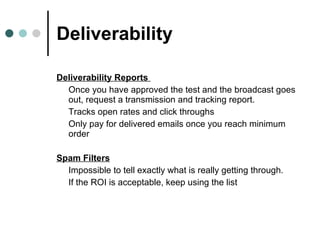 Deliverability Deliverability Reports  Once you have approved the test and the broadcast goes out, request a transmission and tracking report.  Tracks open rates and click throughs Only pay for delivered emails once you reach minimum order Spam Filters   Impossible to tell exactly what is really getting through.  If the ROI is acceptable, keep using the list 