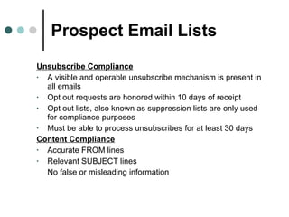 Prospect Email Lists Unsubscribe Compliance A visible and operable unsubscribe mechanism is present in all emails Opt out requests are honored within 10 days of receipt Opt out lists, also known as suppression lists are only used for compliance purposes  Must be able to process unsubscribes for at least 30 days Content Compliance Accurate FROM lines Relevant SUBJECT lines No false or misleading information 