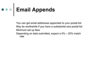 Email Appends You can get email addresses appended to your postal list May be worthwhile if you have a substantial size postal list Minimum set up fees Depending on data submitted, expect a 5% – 20% match rate 