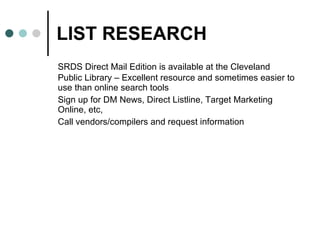 LIST RESEARCH SRDS Direct Mail Edition is available at the Cleveland Public Library – Excellent resource and sometimes easier to use than online search tools  Sign up for DM News, Direct Listline, Target Marketing Online, etc,  Call vendors/compilers and request information 