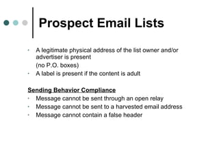 Prospect Email Lists A legitimate physical address of the list owner and/or advertiser is present  (no P.O. boxes) A label is present if the content is adult Sending Behavior Compliance Message cannot be sent through an open relay Message cannot be sent to a harvested email address Message cannot contain a false header 