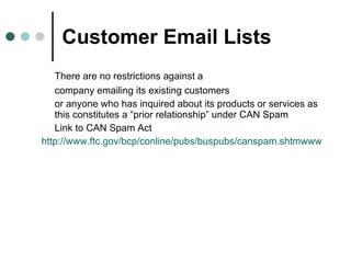 Customer Email Lists There are no restrictions against a company emailing its existing customers or anyone who has inquired about its products or services as this constitutes a “prior relationship” under CAN Spam  Link to CAN Spam Act http://www.ftc.gov/bcp/conline/pubs/buspubs/canspam.shtmwww 