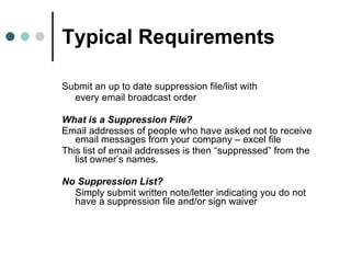 Typical Requirements Submit an up to date suppression file/list with  every email broadcast order  What is a Suppression File? Email addresses of people who have asked not to receive email messages from your company – excel file This list of email addresses is then “suppressed” from the list owner’s names.  No Suppression List? Simply submit written note/letter indicating you do not have a suppression file and/or sign waiver 