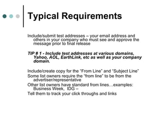 Typical Requirements Include/submit test addresses – your email address and others in your company who must see and approve the message prior to final release  TIP # 1 - Include test addresses at various domains, Yahoo, AOL, EarthLink, etc as well as your company domain.  Include/create copy for the “From Line” and “Subject Line” Some list owners require the “from line” to be from the advertiser/representative Other list owners have standard from lines…examples: Business Week,  IDG – Tell them to track your click throughs and links 