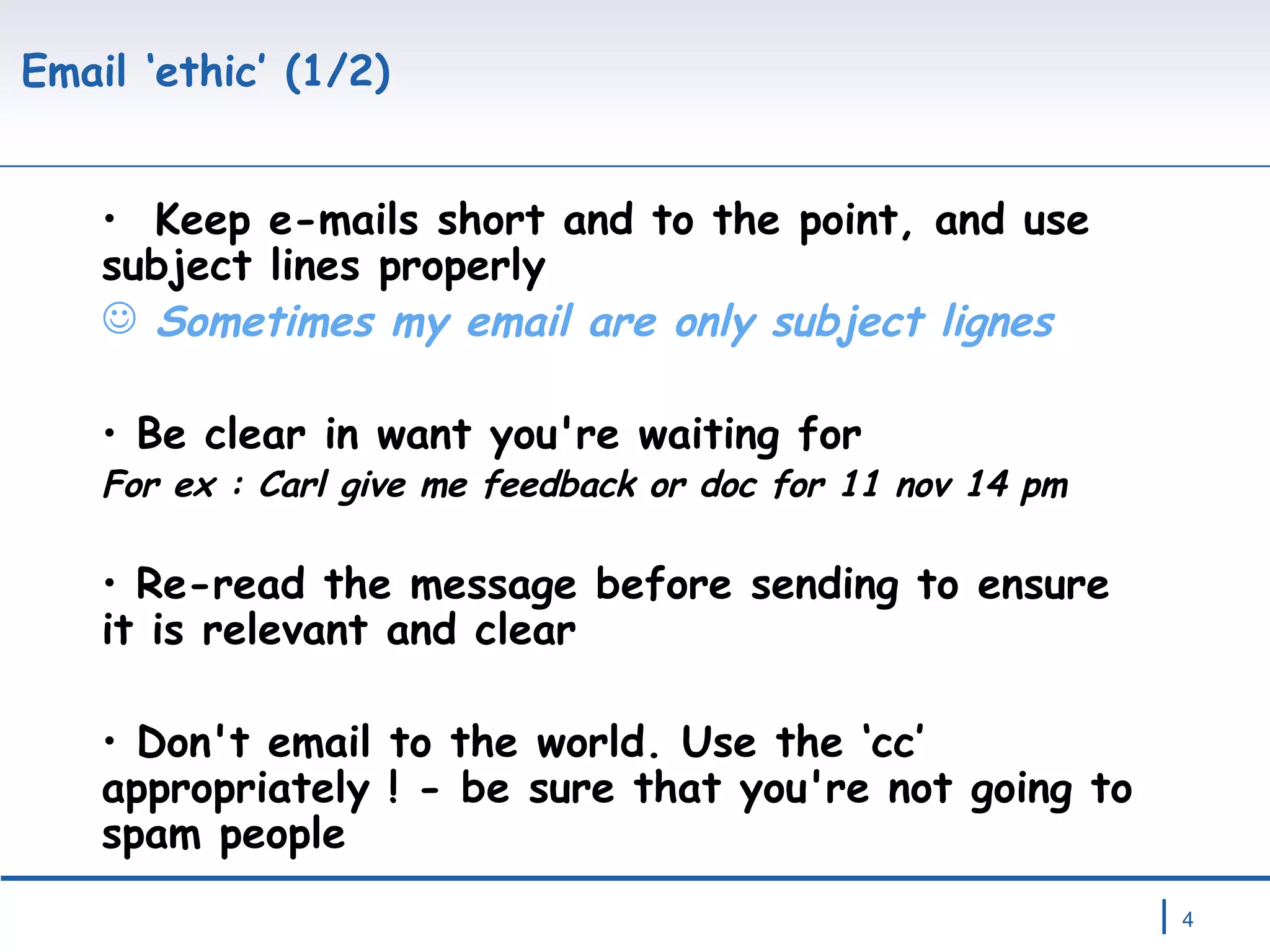 Email ‘ethic’ (1/2) Keep e-mails short and to the point, and use subject lines properly  Sometimes my email are only subject lignes Be clear in want you're waiting for For ex : Carl give me feedback or doc for 11 nov 14 pm Re-read the message before sending to ensure it is relevant and clear Don't email to the world. Use the ‘cc’ appropriately ! - be sure that you're not going to spam people 