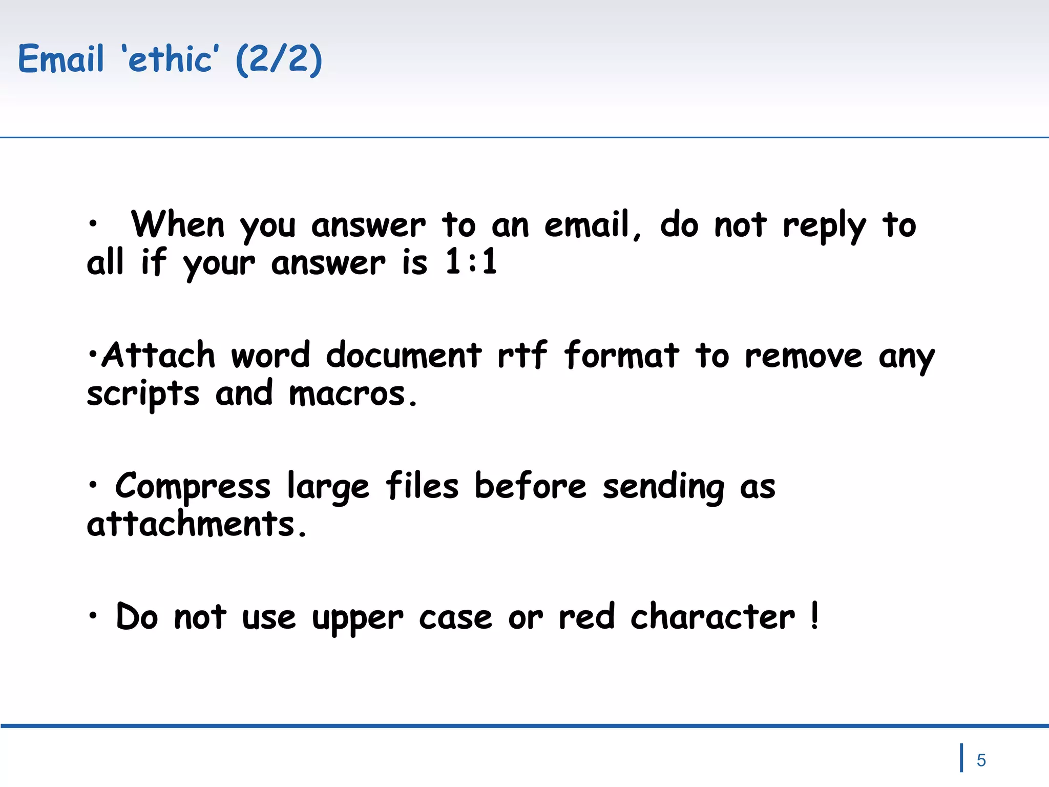 Email ‘ethic’ (2/2) When you answer to an email, do not reply to all if your answer is 1:1 Attach word document rtf format to remove any scripts and macros. Compress large files before sending as attachments. Do not use upper case or red character ! 