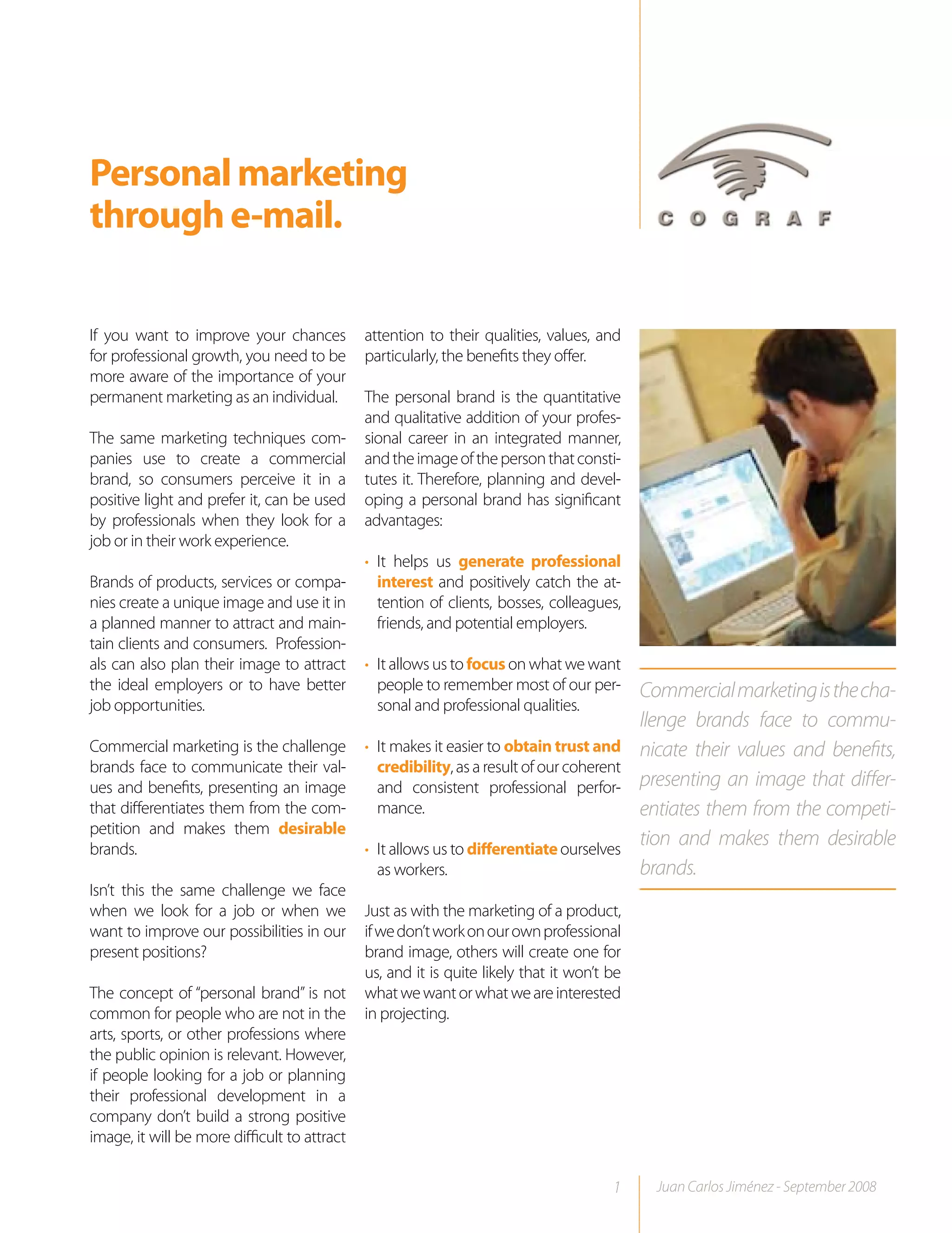 Personal marketing
through e-mail.

If you want to improve your chances           attention to their qualities, values, and
for professional growth, you need to be       particularly, the benefits they offer.
more aware of the importance of your
permanent marketing as an individual.         The personal brand is the quantitative
                                              and qualitative addition of your profes-
The same marketing techniques com-            sional career in an integrated manner,
panies use to create a commercial             and the image of the person that consti-
brand, so consumers perceive it in a          tutes it. Therefore, planning and devel-
positive light and prefer it, can be used     oping a personal brand has significant
by professionals when they look for a         advantages:
job or in their work experience.
                                              • It helps us generate professional
Brands of products, services or compa-          interest and positively catch the at-
nies create a unique image and use it in        tention of clients, bosses, colleagues,
a planned manner to attract and main-           friends, and potential employers.
tain clients and consumers. Profession-
als can also plan their image to attract      • It allows us to focus on what we want
the ideal employers or to have better           people to remember most of our per-         Commercial marketing is the cha-
job opportunities.                              sonal and professional qualities.
                                                                                            llenge brands face to commu-
Commercial marketing is the challenge         • It makes it easier to obtain trust and      nicate their values and benefits,
brands face to communicate their val-           credibility, as a result of our coherent
ues and benefits, presenting an image           and consistent professional perfor-         presenting an image that differ-
that differentiates them from the com-          mance.                                      entiates them from the competi-
petition and makes them desirable
brands.                                       • It allows us to differentiate ourselves
                                                                                            tion and makes them desirable
                                                as workers.                                 brands.
Isn’t this the same challenge we face
when we look for a job or when we             Just as with the marketing of a product,
want to improve our possibilities in our      if we don’t work on our own professional
present positions?                            brand image, others will create one for
                                              us, and it is quite likely that it won’t be
The concept of “personal brand” is not        what we want or what we are interested
common for people who are not in the          in projecting.
arts, sports, or other professions where
the public opinion is relevant. However,
if people looking for a job or planning
their professional development in a
company don’t build a strong positive
image, it will be more difficult to attract

                                                                                       1      Juan Carlos Jiménez - September 2008
 