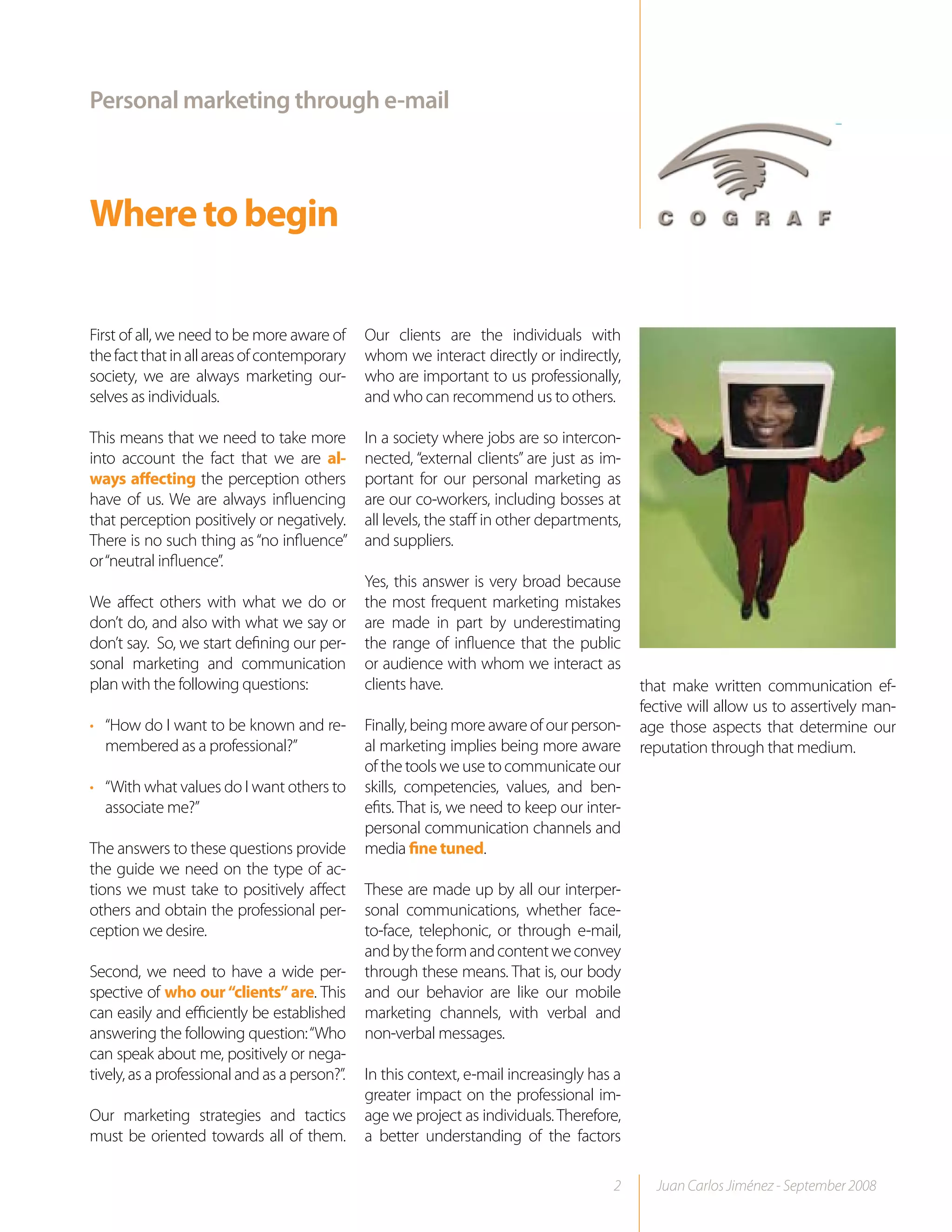 Personal marketing through e-mail



Where to begin

First of all, we need to be more aware of      Our clients are the individuals with
the fact that in all areas of contemporary     whom we interact directly or indirectly,
society, we are always marketing our-          who are important to us professionally,
selves as individuals.                         and who can recommend us to others.

This means that we need to take more           In a society where jobs are so intercon-
into account the fact that we are al-          nected, “external clients” are just as im-
ways affecting the perception others           portant for our personal marketing as
have of us. We are always influencing          are our co-workers, including bosses at
that perception positively or negatively.      all levels, the staff in other departments,
There is no such thing as “no influence”       and suppliers.
or “neutral influence”.
                                               Yes, this answer is very broad because
We affect others with what we do or            the most frequent marketing mistakes
don’t do, and also with what we say or         are made in part by underestimating
don’t say. So, we start defining our per-      the range of influence that the public
sonal marketing and communication              or audience with whom we interact as
plan with the following questions:             clients have.                                 that make written communication ef-
                                                                                             fective will allow us to assertively man-
• “How do I want to be known and re-           Finally, being more aware of our person-      age those aspects that determine our
  membered as a professional?”                 al marketing implies being more aware         reputation through that medium.
                                               of the tools we use to communicate our
• “With what values do I want others to        skills, competencies, values, and ben-
  associate me?”                               efits. That is, we need to keep our inter-
                                               personal communication channels and
The answers to these questions provide         media fine tuned.
the guide we need on the type of ac-
tions we must take to positively affect        These are made up by all our interper-
others and obtain the professional per-        sonal communications, whether face-
ception we desire.                             to-face, telephonic, or through e-mail,
                                               and by the form and content we convey
Second, we need to have a wide per-            through these means. That is, our body
spective of who our “clients” are. This        and our behavior are like our mobile
can easily and efficiently be established      marketing channels, with verbal and
answering the following question: “Who         non-verbal messages.
can speak about me, positively or nega-
tively, as a professional and as a person?”.   In this context, e-mail increasingly has a
                                               greater impact on the professional im-
Our marketing strategies and tactics           age we project as individuals. Therefore,
must be oriented towards all of them.          a better understanding of the factors

                                                                                        2      Juan Carlos Jiménez - September 2008
 
