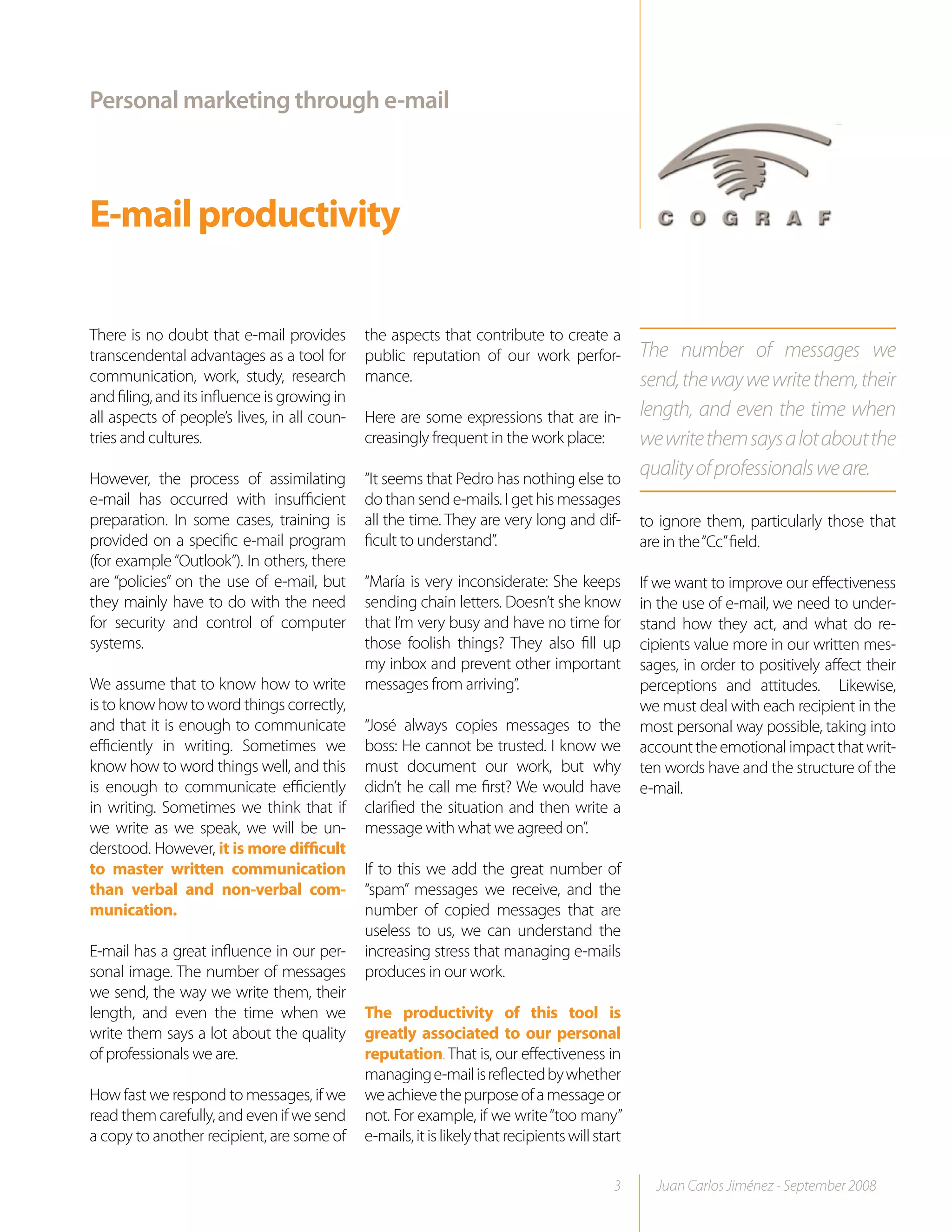 Personal marketing through e-mail



E-mail productivity

There is no doubt that e-mail provides        the aspects that contribute to create a
transcendental advantages as a tool for       public reputation of our work perfor-              The number of messages we
communication, work, study, research          mance.                                             send, the way we write them, their
and filing, and its influence is growing in
all aspects of people’s lives, in all coun-   Here are some expressions that are in-             length, and even the time when
tries and cultures.                           creasingly frequent in the work place:             we write them says a lot about the
However, the process of assimilating          “It seems that Pedro has nothing else to
                                                                                                 quality of professionals we are.
e-mail has occurred with insufficient         do than send e-mails. I get his messages
preparation. In some cases, training is       all the time. They are very long and dif-          to ignore them, particularly those that
provided on a specific e-mail program         ficult to understand”.                             are in the “Cc” field.
(for example “Outlook”). In others, there
are “policies” on the use of e-mail, but      “María is very inconsiderate: She keeps            If we want to improve our effectiveness
they mainly have to do with the need          sending chain letters. Doesn’t she know            in the use of e-mail, we need to under-
for security and control of computer          that I’m very busy and have no time for            stand how they act, and what do re-
systems.                                      those foolish things? They also fill up            cipients value more in our written mes-
                                              my inbox and prevent other important               sages, in order to positively affect their
We assume that to know how to write           messages from arriving”.                           perceptions and attitudes. Likewise,
is to know how to word things correctly,                                                         we must deal with each recipient in the
and that it is enough to communicate          “José always copies messages to the                most personal way possible, taking into
efficiently in writing. Sometimes we          boss: He cannot be trusted. I know we              account the emotional impact that writ-
know how to word things well, and this        must document our work, but why                    ten words have and the structure of the
is enough to communicate efficiently          didn’t he call me first? We would have             e-mail.
in writing. Sometimes we think that if        clarified the situation and then write a
we write as we speak, we will be un-          message with what we agreed on”.
derstood. However, it is more difficult
to master written communication               If to this we add the great number of
than verbal and non-verbal com-               “spam” messages we receive, and the
munication.                                   number of copied messages that are
                                              useless to us, we can understand the
E-mail has a great influence in our per-      increasing stress that managing e-mails
sonal image. The number of messages           produces in our work.
we send, the way we write them, their
length, and even the time when we             The productivity of this tool is
write them says a lot about the quality       greatly associated to our personal
of professionals we are.                      reputation. That is, our effectiveness in
                                              managing e-mail is reflected by whether
How fast we respond to messages, if we        we achieve the purpose of a message or
read them carefully, and even if we send      not. For example, if we write “too many”
a copy to another recipient, are some of      e-mails, it is likely that recipients will start

                                                                                            3      Juan Carlos Jiménez - September 2008
 
