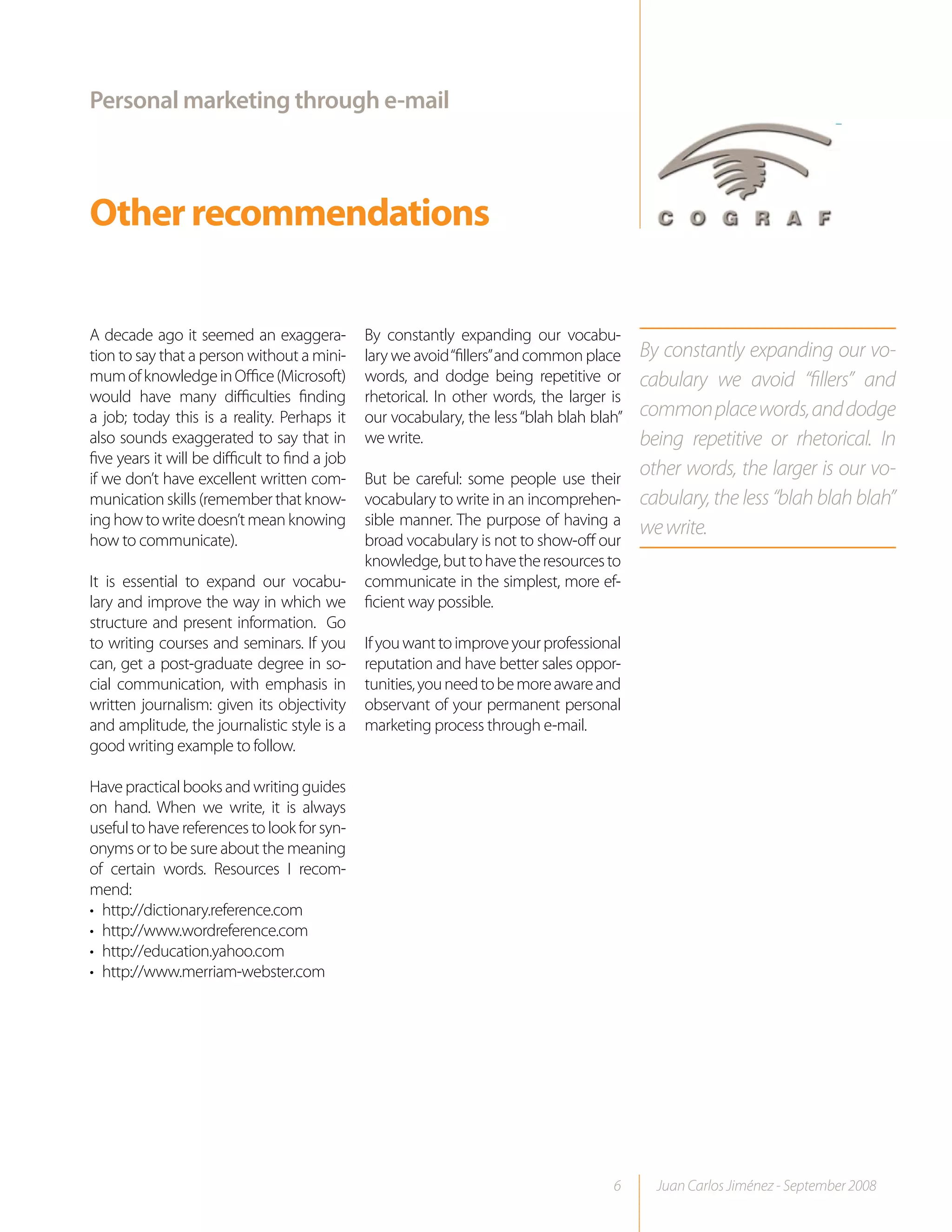 Personal marketing through e-mail



Other recommendations

A decade ago it seemed an exaggera-             By constantly expanding our vocabu-
tion to say that a person without a mini-       lary we avoid “fillers” and common place    By constantly expanding our vo-
mum of knowledge in Office (Microsoft)          words, and dodge being repetitive or        cabulary we avoid “fillers” and
would have many difficulties finding            rhetorical. In other words, the larger is
a job; today this is a reality. Perhaps it      our vocabulary, the less “blah blah blah”   common place words, and dodge
also sounds exaggerated to say that in          we write.                                   being repetitive or rhetorical. In
five years it will be difficult to find a job
if we don’t have excellent written com-         But be careful: some people use their
                                                                                            other words, the larger is our vo-
munication skills (remember that know-          vocabulary to write in an incomprehen-      cabulary, the less “blah blah blah”
ing how to write doesn’t mean knowing           sible manner. The purpose of having a
                                                                                            we write.
how to communicate).                            broad vocabulary is not to show-off our
                                                knowledge, but to have the resources to
It is essential to expand our vocabu-           communicate in the simplest, more ef-
lary and improve the way in which we            ficient way possible.
structure and present information. Go
to writing courses and seminars. If you         If you want to improve your professional
can, get a post-graduate degree in so-          reputation and have better sales oppor-
cial communication, with emphasis in            tunities, you need to be more aware and
written journalism: given its objectivity       observant of your permanent personal
and amplitude, the journalistic style is a      marketing process through e-mail.
good writing example to follow.

Have practical books and writing guides
on hand. When we write, it is always
useful to have references to look for syn-
onyms or to be sure about the meaning
of certain words. Resources I recom-
mend:
• http://dictionary.reference.com
• http://www.wordreference.com
• http://education.yahoo.com
• http://www.merriam-webster.com




                                                                                       6      Juan Carlos Jiménez - September 2008
 