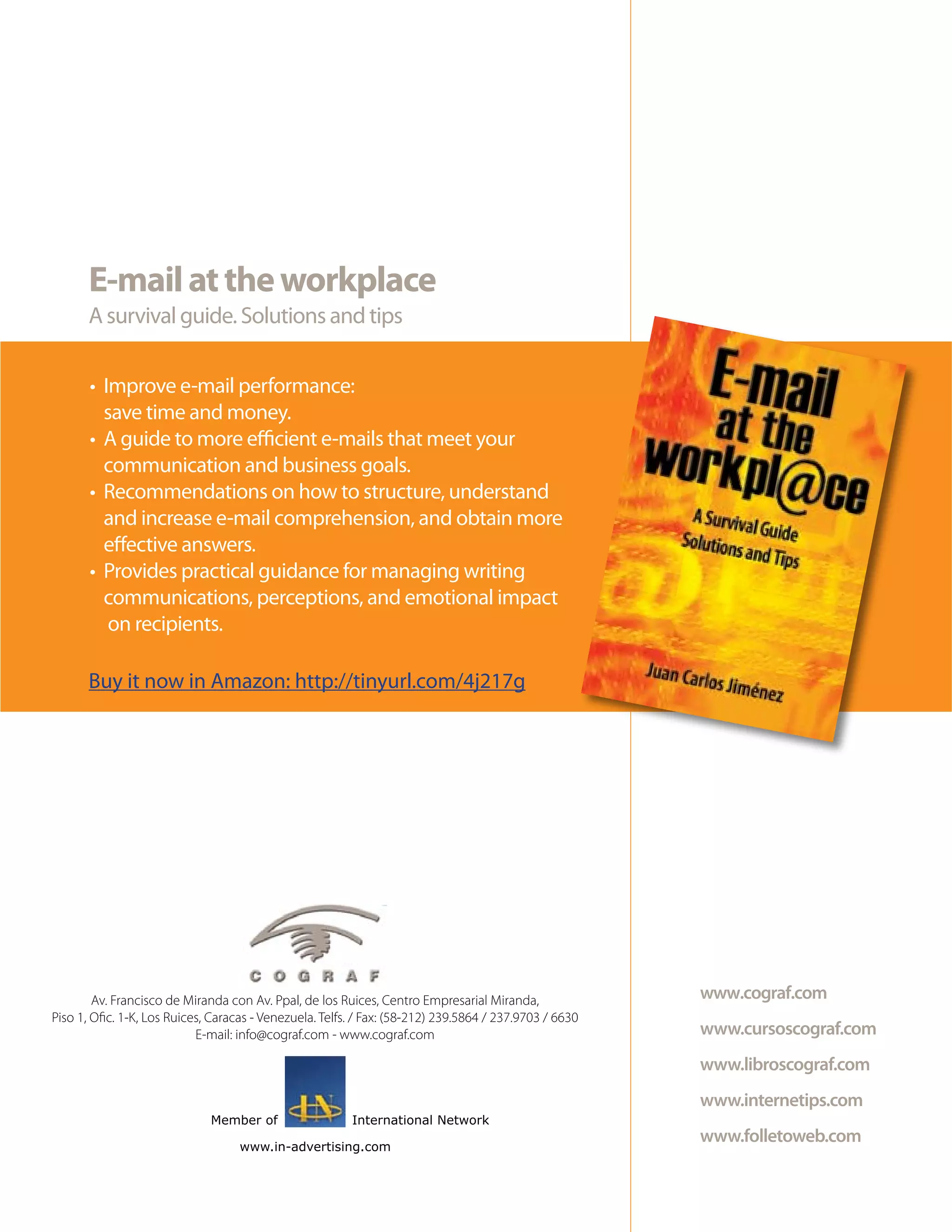 E-mail at the workplace
       A survival guide. Solutions and tips

       • Improve e-mail performance:
         save time and money.
       • A guide to more efficient e-mails that meet your
         communication and business goals.
       • Recommendations on how to structure, understand
         and increase e-mail comprehension, and obtain more
         effective answers.
       • Provides practical guidance for managing writing
         communications, perceptions, and emotional impact
          on recipients.

       Buy it now in Amazon: http://tinyurl.com/4j217g




        Av. Francisco de Miranda con Av. Ppal, de los Ruices, Centro Empresarial Miranda,               www.cograf.com
Piso 1, Ofic. 1-K, Los Ruices, Caracas - Venezuela. Telfs. / Fax: (58-212) 239.5864 / 237.9703 / 6630
                            E-mail: info@cograf.com - www.cograf.com                                    www.cursoscograf.com
                                                                                                        www.libroscograf.com
                                                                                                        www.internetips.com
                              Member of                  International Network

                                    www.in-advertising.com
                                                                                                        www.folletoweb.com
 