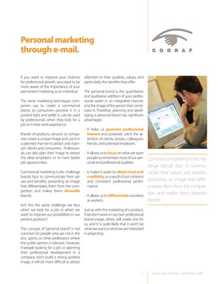 Personal marketing
through e-mail.

If you want to improve your chances           attention to their qualities, values, and
for professional growth, you need to be       particularly, the benefits they offer.
more aware of the importance of your
permanent marketing as an individual.         The personal brand is the quantitative
                                              and qualitative addition of your profes-
The same marketing techniques com-            sional career in an integrated manner,
panies use to create a commercial             and the image of the person that consti-
brand, so consumers perceive it in a          tutes it. Therefore, planning and devel-
positive light and prefer it, can be used     oping a personal brand has significant
by professionals when they look for a         advantages:
job or in their work experience.
                                              • It helps us generate professional
Brands of products, services or compa-          interest and positively catch the at-
nies create a unique image and use it in        tention of clients, bosses, colleagues,
a planned manner to attract and main-           friends, and potential employers.
tain clients and consumers. Profession-
als can also plan their image to attract      • It allows us to focus on what we want
the ideal employers or to have better           people to remember most of our per-         Commercial marketing is the cha-
job opportunities.                              sonal and professional qualities.
                                                                                            llenge brands face to commu-
Commercial marketing is the challenge         • It makes it easier to obtain trust and      nicate their values and benefits,
brands face to communicate their val-           credibility, as a result of our coherent
ues and benefits, presenting an image           and consistent professional perfor-         presenting an image that differ-
that differentiates them from the com-          mance.                                      entiates them from the competi-
petition and makes them desirable
brands.                                       • It allows us to differentiate ourselves
                                                                                            tion and makes them desirable
                                                as workers.                                 brands.
Isn’t this the same challenge we face
when we look for a job or when we             Just as with the marketing of a product,
want to improve our possibilities in our      if we don’t work on our own professional
present positions?                            brand image, others will create one for
                                              us, and it is quite likely that it won’t be
The concept of “personal brand” is not        what we want or what we are interested
common for people who are not in the          in projecting.
arts, sports, or other professions where
the public opinion is relevant. However,
if people looking for a job or planning
their professional development in a
company don’t build a strong positive
image, it will be more difficult to attract

                                                                                       1      Juan Carlos Jiménez - September 2008
 