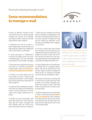 Personal marketing through e-mail


Some recommendations
to manage e-mail

E-mail is an efficient channel of com-       7. Don’t use your company’s e-mail ad-
munication when the sender properly          dress to send jokes, congratulation cards
manages the content of its message,          that are not corporate, family photos, or
according to his/her intentions and the      any other personal message that may
characteristics of this medium.              put the image and reputation of the
                                             company at risk before clients, suppliers
1. Whenever we write an e-mail, it is        or co-workers.
worth stopping for a moment to be sure
that sending it is better than a telephone  8. For your e-mails to get more noticed
call or a face-to-face conversation.        by its recipients, we must take into con-
                                            sideration the “peak hours” where many       Whenever we write an e-mail, it
2. Avoid discussions or “clarifications” people check their e-mails: First time in
in writing. This always carries the risk of the morning and last time in the eve-
                                                                                         is worth stopping for a moment
misinterpretations, and also generates ning (right after arriving and before leav-       to be sure that sending it is better
an exchange of much longer messages. ing work); and before and after lunch.
                                                                                         than a telephone call or a face-to-
3. Discussions are natural and necessary     9. Every professional must develop bet-     face conversation.
in any job, so it is better to have them     ter writing skills as a personal respon-
through other means, and send by e-          sibility. We can be very efficient in the
mail only the agreements reached.            way we express ourselves verbally, but
                                             when we do it in writing, the message
4. If there is no other option and we        can be confusing and difficult to read.
must “clarify” an issue in writing, avoid
involving third persons in the message.      We must try to improve our writing skills
Don’t send a copy of your clarification to   as well. That is the only way to be more
other recipients.                            accurate in our written messages, gen-
                                             erate more interest in them, and have
5. Unless we have established an agree-      better chances that their content is eas-
ment with our interlocutor beforehand,       ily understood.
e-mail is not the best work communi-
cation tool if urgent responses are re-      10. We must take into account the order
quired.                                      in which e-mails are processed before
                                             they are opened by their recipients:
6. Senders must be more explicit with        First, they read the name of the sender;
what they expect from their recipients.      second, they check the title of the mes-
Every day we receive messages that           sage, and then they look for their name
don’t indicate what we must do, be-          in the recipient field.
cause the sender assumes it is “obvious”.




                                                                                    5      Juan Carlos Jiménez - September 2008
 