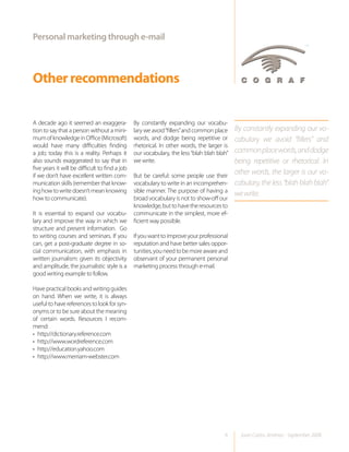 Personal marketing through e-mail



Other recommendations

A decade ago it seemed an exaggera-             By constantly expanding our vocabu-
tion to say that a person without a mini-       lary we avoid “fillers” and common place    By constantly expanding our vo-
mum of knowledge in Office (Microsoft)          words, and dodge being repetitive or        cabulary we avoid “fillers” and
would have many difficulties finding            rhetorical. In other words, the larger is
a job; today this is a reality. Perhaps it      our vocabulary, the less “blah blah blah”   common place words, and dodge
also sounds exaggerated to say that in          we write.                                   being repetitive or rhetorical. In
five years it will be difficult to find a job
if we don’t have excellent written com-         But be careful: some people use their
                                                                                            other words, the larger is our vo-
munication skills (remember that know-          vocabulary to write in an incomprehen-      cabulary, the less “blah blah blah”
ing how to write doesn’t mean knowing           sible manner. The purpose of having a
                                                                                            we write.
how to communicate).                            broad vocabulary is not to show-off our
                                                knowledge, but to have the resources to
It is essential to expand our vocabu-           communicate in the simplest, more ef-
lary and improve the way in which we            ficient way possible.
structure and present information. Go
to writing courses and seminars. If you         If you want to improve your professional
can, get a post-graduate degree in so-          reputation and have better sales oppor-
cial communication, with emphasis in            tunities, you need to be more aware and
written journalism: given its objectivity       observant of your permanent personal
and amplitude, the journalistic style is a      marketing process through e-mail.
good writing example to follow.

Have practical books and writing guides
on hand. When we write, it is always
useful to have references to look for syn-
onyms or to be sure about the meaning
of certain words. Resources I recom-
mend:
• http://dictionary.reference.com
• http://www.wordreference.com
• http://education.yahoo.com
• http://www.merriam-webster.com




                                                                                       6      Juan Carlos Jiménez - September 2008
 
