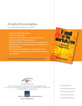 E-mail at the workplace
       A survival guide. Solutions and tips

       • Improve e-mail performance:
         save time and money.
       • A guide to more efficient e-mails that meet your
         communication and business goals.
       • Recommendations on how to structure, understand
         and increase e-mail comprehension, and obtain more
         effective answers.
       • Provides practical guidance for managing writing
         communications, perceptions, and emotional impact
          on recipients.

       Buy it now in Amazon: http://tinyurl.com/4j217g




        Av. Francisco de Miranda con Av. Ppal, de los Ruices, Centro Empresarial Miranda,               www.cograf.com
Piso 1, Ofic. 1-K, Los Ruices, Caracas - Venezuela. Telfs. / Fax: (58-212) 239.5864 / 237.9703 / 6630
                            E-mail: info@cograf.com - www.cograf.com                                    www.cursoscograf.com
                                                                                                        www.libroscograf.com
                                                                                                        www.internetips.com
                              Member of                  International Network

                                    www.in-advertising.com
                                                                                                        www.folletoweb.com
 