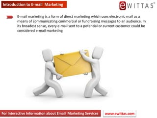 Introduction to E-mail  Marketing,[object Object],E-mail marketing is a form of direct marketing which uses electronic mail as a means of communicating commercial or fundraising messages to an audience. In its broadest sense, every e-mail sent to a potential or current customer could be considered e-mail marketing,[object Object],For Interactive Information about Email  Marketing Services,[object Object],www.ewittas.com ,[object Object]