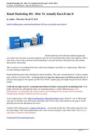 Email Marketing 101 - How To Actually Earn From It - 03-07-2013
by admin - Wealth Magnate - http://wealthmagnate.com




Email Marketing 101 - How To Actually Earn From It
by admin - Thursday, March 07, 2013

http://wealthmagnate.com/email-marketing-101-how-to-actually-earn-from-it/




                                                 Email marketing is the ultimate marketing approach,
yet it turns out even some seasoned marketers only do it for fun, despite they believe the opposite. This is
why I have come to the conclusion email marketing is far more than just collecting leads and sending
them emails consistently.

This is science we are talking about here, and not just hoping to get traffic to a capture page. Why don't
we start learning it right away...

Email marketing starts with collecting the emails somehow. The most common practice is using a capture
page, which is cool and works... if you know how to make the capture page a bit different form the rest. If
you just send people to the regular "get this free e-book" capture page you might not get the most wanted
results.

I will tell you right away it's a misunderstood theory freebies work good for monetizing leads. They
might work fine for collecting the leads, yet monetizing them is a whole different game. "Free
businessman" as I call people who always look to get everything for free are the worst for business,
mainly because business and free just don't go along.

A nice capture page is this: http://wealthmagnate.bizbuilderacademy.com/. About 27 out of 100 people
who get to it decide to give their name and email, and if It was only email wanted on the page it would
probably increase the submission rate twice.

Another well working page is empoweredteam.net... you already get the idea. The capture page has to be
nice and simple, with a big submit button and a clear reason for people to give their email. And it has to
offer them a solution to their problem.

Confirmed VS Unconfirmed emails




                                                                                                page 1 / 3
 