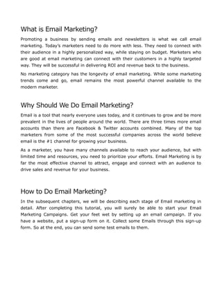 What is Email Marketing?
Promoting a business by sending emails and newsletters is what we call email
marketing. Today’s marketers need to do more with less. They need to connect with
their audience in a highly personalized way, while staying on budget. Marketers who
are good at email marketing can connect with their customers in a highly targeted
way. They will be successful in delivering ROI and revenue back to the business.
No marketing category has the longevity of email marketing. While some marketing
trends come and go, email remains the most powerful channel available to the
modern marketer.
Why Should We Do Email Marketing?
Email is a tool that nearly everyone uses today, and it continues to grow and be more
prevalent in the lives of people around the world. There are three times more email
accounts than there are Facebook & Twitter accounts combined. Many of the top
marketers from some of the most successful companies across the world believe
email is the #1 channel for growing your business.
As a marketer, you have many channels available to reach your audience, but with
limited time and resources, you need to prioritize your efforts. Email Marketing is by
far the most effective channel to attract, engage and connect with an audience to
drive sales and revenue for your business.
How to Do Email Marketing?
In the subsequent chapters, we will be describing each stage of Email marketing in
detail. After completing this tutorial, you will surely be able to start your Email
Marketing Campaigns. Get your feet wet by setting up an email campaign. If you
have a website, put a sign-up form on it. Collect some Emails through this sign-up
form. So at the end, you can send some test emails to them.
 
