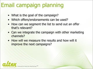 Email campaign planning What is the goal of the campaign? Which offers/endorsements can be used? How can we segment the list to send out an offer that’s relevant? Can we integrate the campaign with other marketing channels? How will we measure the results and how will it improve the next campaigns? Innovative Internet Marketing TM Internet Marketing 