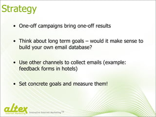 Strategy One-off campaigns bring one-off results Think about long term goals – would it make sense to build your own email database? Use other channels to collect emails (example: feedback forms in hotels) Set concrete goals and measure them! Innovative Internet Marketing TM Internet Marketing 