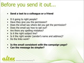 Before you send it out... Send a test to a colleague or a friend It it going to right people? Have they give you the permission? Does the email say where did you get the permission? Does the email say how to opt out? Are there any spelling mistakes? Is it the right subject line? Is it the right sender (sender’s name and address)? Do the links work? Is the email consistent with the campaign page? Can the message be simpler? Innovative Internet Marketing TM Internet Marketing 