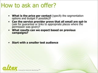 How to ask an offer? What is the price per contact  (specify the segmentation options and budget if possible) ? Can the service provider prove that all email are opt-in  (ask for guarantee or links to appropriate places where the permission was given)? What results can we expect based on previous campaigns? Start with a smaller test audience Innovative Internet Marketing TM Internet Marketing 