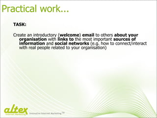 Practical work... TASK: Create an introductory ( welcome )  email  to others  about your organisation  with  links to  the most important  sources of information  and  social networks  (e.g. how to connect/interact with real people related to your organisation) Innovative Internet Marketing TM Internet Marketing 