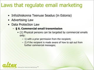 Laws that regulate email marketing Infoühiskonna Teenuse Seadus (in Estonia) Advertising Law Data Protection Law § 6.  Commercial email transmission (1)  Physical persons can be targeted by commercial emails only : 1)  with a prior permission from the recipient ; 2)  if the recipient is made aware of how to opt out from further commercial messages; Innovative Internet Marketing TM Internet Marketing 