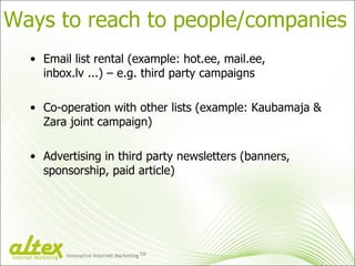 Ways to reach to people/companies Email list rental (example: hot.ee, mail.ee, inbox.lv ...) – e.g. third party campaigns Co-operation with other lists (example: Kaubamaja & Zara joint campaign) Advertising in third party newsletters (banners, sponsorship, paid article) Innovative Internet Marketing TM Internet Marketing 
