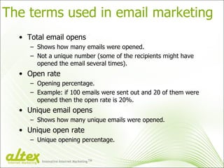 The terms used in email marketing Total email opens Shows how many emails were opened. Not a unique number (some of the recipients might have opened the email several times). Open rate Opening percentage. Example: if 100 emails were sent out and 20 of them were opened then the open rate is 20%. Unique email opens Shows how many unique emails were opened. Unique open rate Unique opening percentage. Innovative Internet Marketing TM Internet Marketing 