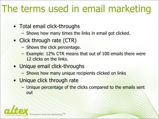 The terms used in email marketing Total email click-throughs Shows how many times the links in email got clicked. Click through rate (CTR) Shows the click percentage. Example: 12% CTR means that out of 100 emails there were 12 clicks on the links. Unique email click-throughs Shows how many unique recipients clicked on links Unique click through rate Unique percentage of the clicks compared to the emails sent out Innovative Internet Marketing TM Internet Marketing 