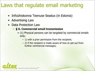 Laws that regulate email marketing <ul><li>Infoühiskonna Teenuse Seadus (in Estonia) </li></ul><ul><li>Advertising Law </l...