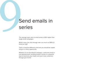 9
Send emails in
series
The average open rate on email series is 80% higher than
single email campaigns.

What’s more, the click through rate is as much as 300% (3
times) as high!

That’s a massive difference and one you should be capital-
izing on in every opportunity.

Whether it’s an educational campaign, a welcome email or
                                                             1
cart abandonment, sending emails in series is a powerful
way to maximize your impact and push more customers
through your funnel.
 