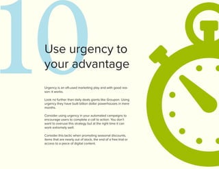 10
 Use urgency to
 your advantage
 Urgency is an oft-used marketing play and with good rea-
 son: it works.

 Look no further than daily deals giants like Groupon. Using
 urgency they have built billion dollar powerhouses in mere
 months.

 Consider using urgency in your automated campaigns to
 encourage users to complete a call to action. You don’t
 want to overuse this strategy but at the right time it can
 work extremely well.

 Consider this tactic when promoting seasonal discounts,
 items that are nearly out of stock, the end of a free trial or
 access to a piece of digital content.
 