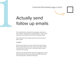 1
Actually send
follow up emails
                               Tick each item off the checklist on pages 11 and 12!




Cart abandonment, educational campaigns, welcome se-
ries, product replenishment, autoresponders - these are all
terms we hear regularly in the online marketing media.

You’d think that most people would have these basics in
place, right?

*WRONG*

We did a pre-customer survey and 9 out of every 10 peo-
ple we asked didn’t even have a clear view where individ-
                                                                                      2
ual users were in their funnel - let alone at which points
customers are leaving.

Step out from the crowd this year and actually set up a trig-
ger-based email. It’ll put you ahead of the 90% that aren’t
even tracking their customers’ behaviour.
 