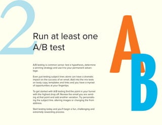 2 A
Run at least one




   B
A/B test
A/B testing is common sense: test a hypothesis, determine
a winning strategy and use it to your permanent advan-
tage.

Even just testing subject lines alone can have a dramatic
impact on the success of an email. Add into the mix tests
on body copy, templates and links and you have a myriad
of opportunities at your fingertips.

To get started with A/B testing find the point in your funnel
with the highest drop off. Review the email you are send-
ing at that point and add another variation. Try personalis-
ing the subject line, altering images or changing the from
address.

Start testing today and you’ll begin a fun, challenging and
extremely rewarding process.
 