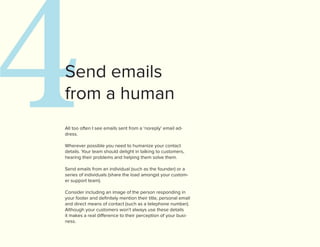 4
Send emails
from a human
All too often I see emails sent from a ‘noreply’ email ad-
dress.

Wherever possible you need to humanize your contact
details. Your team should delight in talking to customers,
hearing their problems and helping them solve them.

Send emails from an individual (such as the founder) or a
series of individuals (share the load amongst your custom-
er support team).

Consider including an image of the person responding in
your footer and definitely mention their title, personal email
and direct means of contact (such as a telephone number).
Although your customers won’t always use these details
it makes a real difference to their perception of your busi-
ness.
 