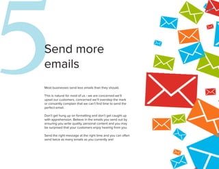 5
Send more
emails
Most businesses send less emails than they should.

This is natural for most of us - we are concerned we’ll
upset our customers, concerned we’ll overstep the mark
or consantly complain that we can’t find time to send the
perfect email.

Don’t get hung up on formatting and don’t get caught up
with apprehension. Believe in the emails you send out by
ensuring you write quality, personal content and you may
be surprised that your customers enjoy hearing from you.
                                                             6
Send the right message at the right time and you can often
send twice as many emails as you currently are!
 