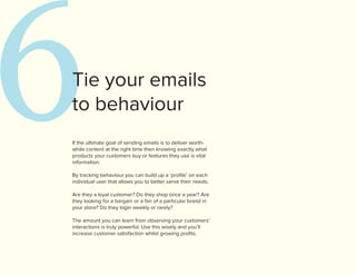 6
Tie your emails
to behaviour
If the ultimate goal of sending emails is to deliver worth-
while content at the right time then knowing exactly what
products your customers buy or features they use is vital
information.

By tracking behaviour you can build up a ‘profile’ on each
individual user that allows you to better serve their needs.

Are they a loyal customer? Do they shop once a year? Are
they looking for a bargain or a fan of a particular brand in
your store? Do they login weekly or rarely?

The amount you can learn from observing your customers’
interactions is truly powerful. Use this wisely and you’ll
increase customer satisfaction whilst growing profits.
 