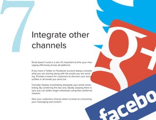7
Integrate other
channels
Email doesn’t exist in a silo. It’s important to time your mes-
saging effectively across all platforms.

If you have a Twitter or Facebook account always consider
what you are sharing along with the emails you are send-
ing. Provide a means for customers to discover your social
profiles in all emails you send out.

Consider display remarketing alongside your email remar-
keting. By combining the two and, ideally, keeping them in
sync you can better target individuals using their preferred
                                                                  8
medium.

Give your customers choices when it comes to consuming
your messaging and content.
 