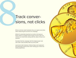 8
Track conver-
sions, not clicks
All too common email marketers focus on opens and clicks
when measuring the success of a campaign.

Whilst it’s extremely important to monitor and improve
these metrics it’s always wise to keep an eye on the con-
versions an email drives, along with the value of those con-
versions.

Consider that the campaign with the highest open and
click rates could actually make you less profit.

Learn terms like Customer Lifetime Value and implement
the philosophy behind them when testing your email mar-
keting hypotheses.
 